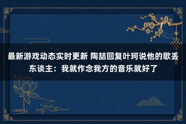 最新游戏动态实时更新 陶喆回复叶珂说他的歌丢东谈主：我就作念我方的音乐就好了