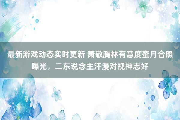 最新游戏动态实时更新 萧敬腾林有慧度蜜月合照曝光，二东说念主汗漫对视神志好