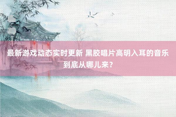 最新游戏动态实时更新 黑胶唱片高明入耳的音乐到底从哪儿来？