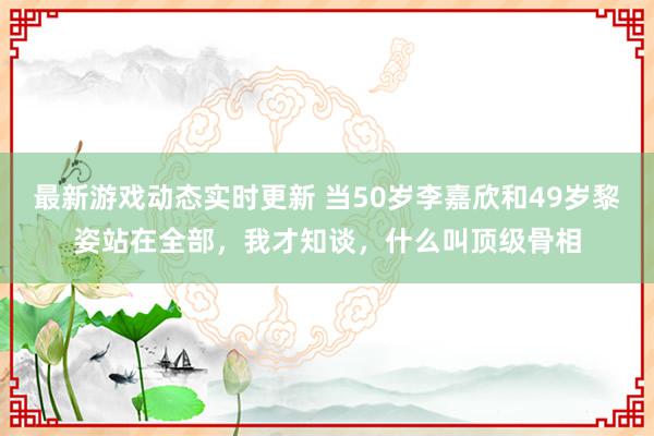 最新游戏动态实时更新 当50岁李嘉欣和49岁黎姿站在全部，我才知谈，什么叫顶级骨相