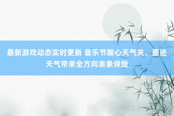 最新游戏动态实时更新 音乐节酸心天气关，墨迹天气带来全方向表象保险