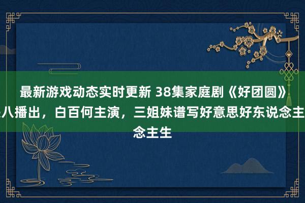 最新游戏动态实时更新 38集家庭剧《好团圆》央八播出，白百何主演，三姐妹谱写好意思好东说念主生