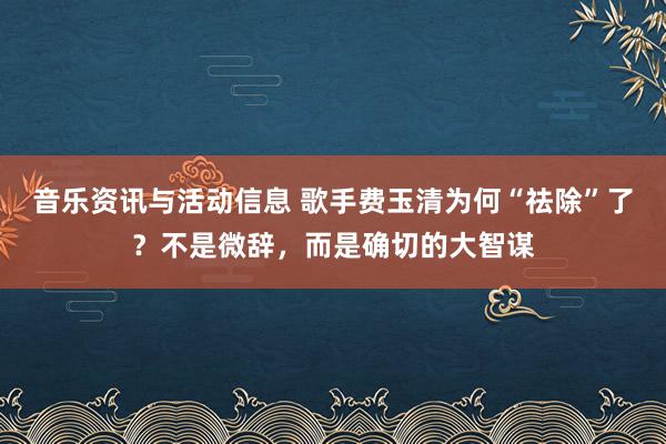 音乐资讯与活动信息 歌手费玉清为何“祛除”了？不是微辞，而是确切的大智谋