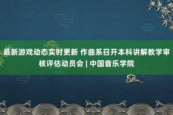 最新游戏动态实时更新 作曲系召开本科讲解教学审核评估动员会 | 中国音乐学院