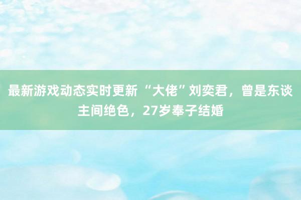 最新游戏动态实时更新 “大佬”刘奕君，曾是东谈主间绝色，27岁奉子结婚