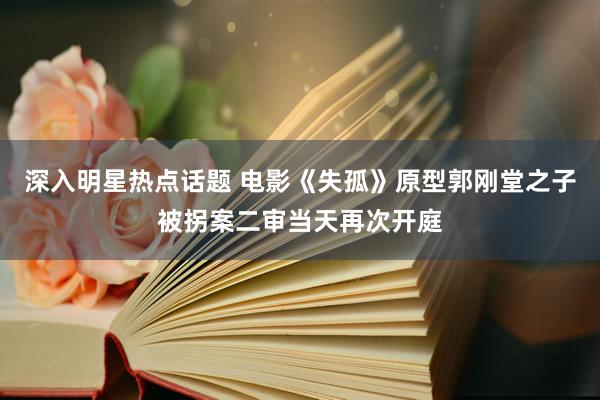 深入明星热点话题 电影《失孤》原型郭刚堂之子被拐案二审当天再次开庭