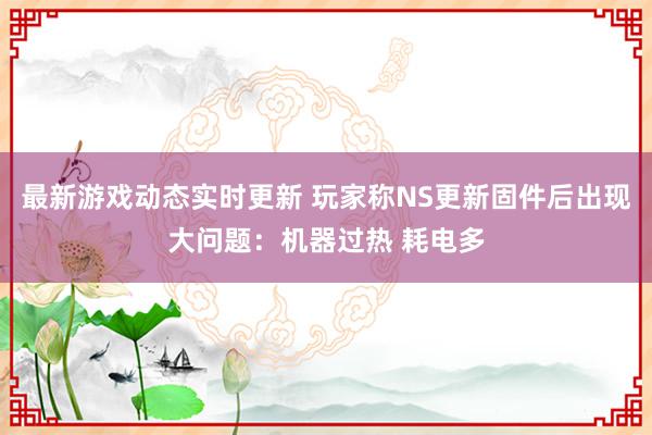 最新游戏动态实时更新 玩家称NS更新固件后出现大问题：机器过热 耗电多