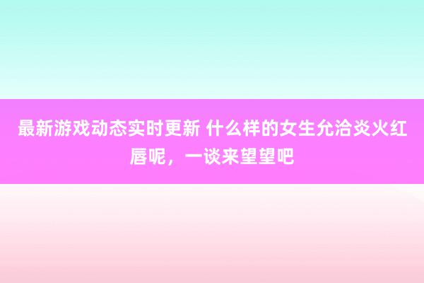 最新游戏动态实时更新 什么样的女生允洽炎火红唇呢，一谈来望望吧