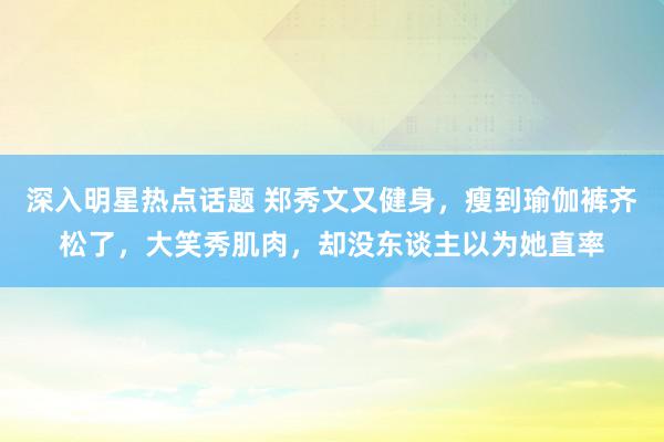 深入明星热点话题 郑秀文又健身，瘦到瑜伽裤齐松了，大笑秀肌肉，却没东谈主以为她直率