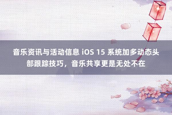 音乐资讯与活动信息 iOS 15 系统加多动态头部跟踪技巧，音乐共享更是无处不在