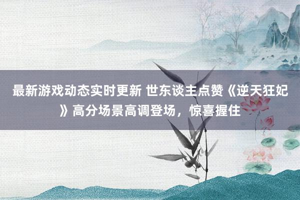 最新游戏动态实时更新 世东谈主点赞《逆天狂妃》高分场景高调登场，惊喜握住