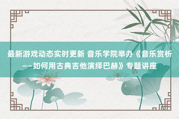 最新游戏动态实时更新 音乐学院举办《音乐赏析——如何用古典吉他演绎巴赫》专题讲座