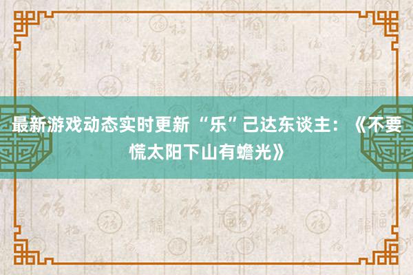 最新游戏动态实时更新 “乐”己达东谈主：《不要慌太阳下山有蟾光》