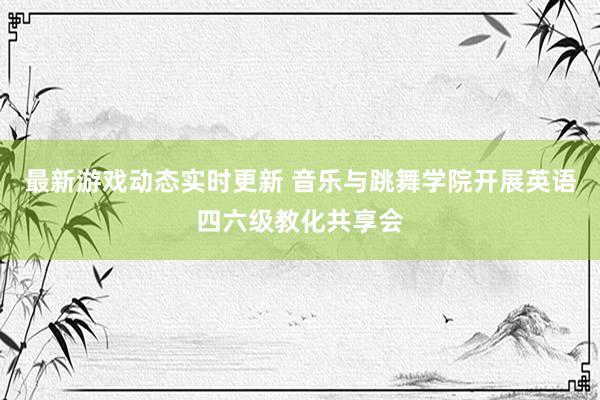 最新游戏动态实时更新 音乐与跳舞学院开展英语四六级教化共享会