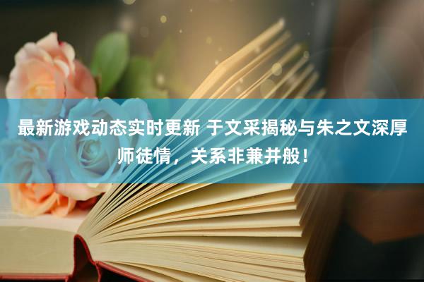 最新游戏动态实时更新 于文采揭秘与朱之文深厚师徒情，关系非兼并般！