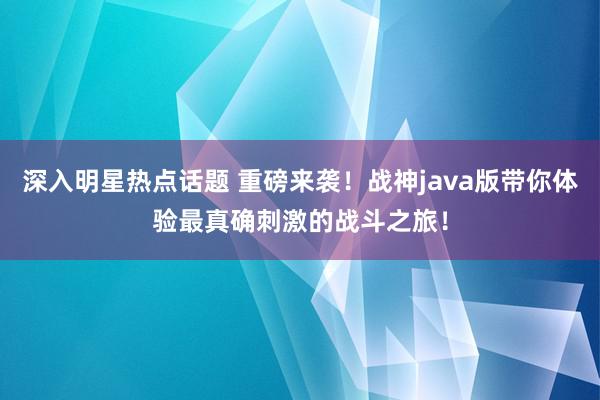 深入明星热点话题 重磅来袭！战神java版带你体验最真确刺激的战斗之旅！