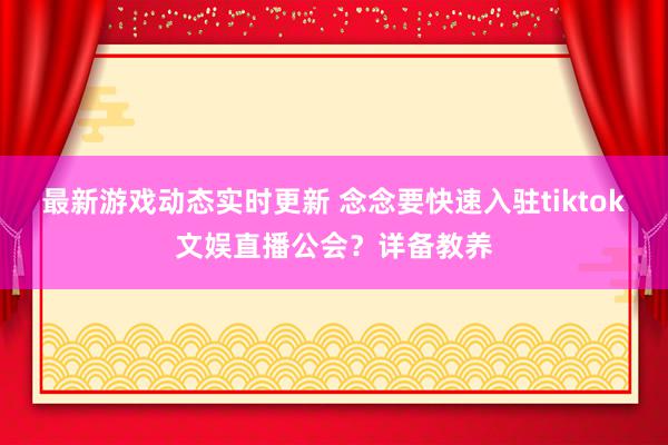 最新游戏动态实时更新 念念要快速入驻tiktok文娱直播公会？详备教养