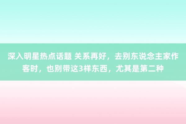 深入明星热点话题 关系再好，去别东说念主家作客时，也别带这3样东西，尤其是第二种