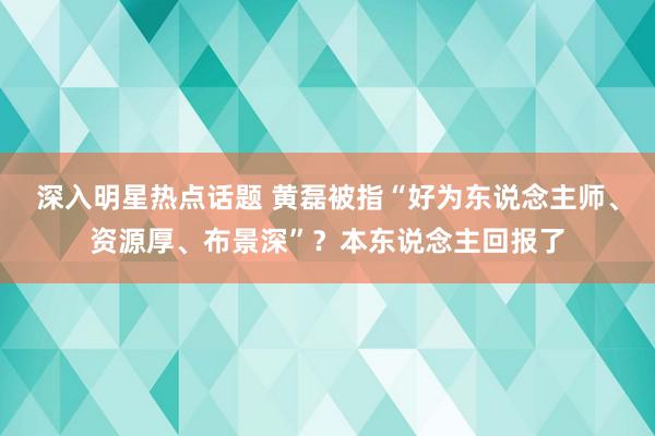 深入明星热点话题 黄磊被指“好为东说念主师、资源厚、布景深”？本东说念主回报了