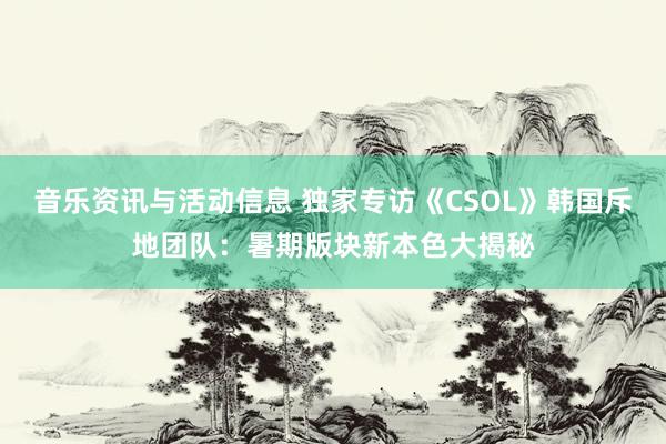 音乐资讯与活动信息 独家专访《CSOL》韩国斥地团队：暑期版块新本色大揭秘