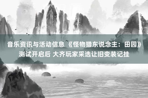 音乐资讯与活动信息 《怪物猎东说念主：田园》测试开启后 大齐玩家采选让旧变装记挂