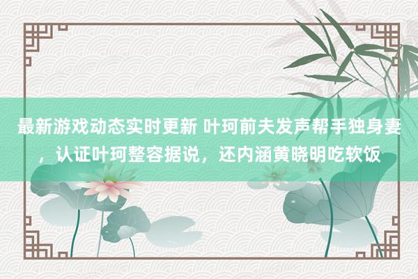 最新游戏动态实时更新 叶珂前夫发声帮手独身妻，认证叶珂整容据说，还内涵黄晓明吃软饭