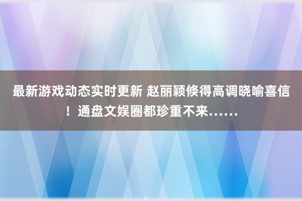 最新游戏动态实时更新 赵丽颖倏得高调晓喻喜信！通盘文娱圈都珍重不来……