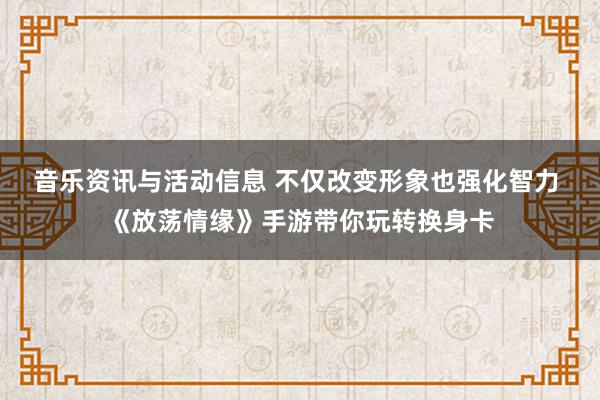 音乐资讯与活动信息 不仅改变形象也强化智力 《放荡情缘》手游带你玩转换身卡