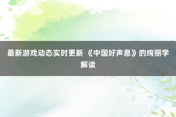 最新游戏动态实时更新 《中国好声息》的绚丽学解读