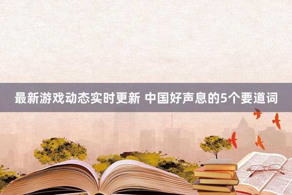 最新游戏动态实时更新 中国好声息的5个要道词