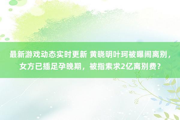 最新游戏动态实时更新 黄晓明叶珂被曝闹离别，女方已插足孕晚期，被指索求2亿离别费？