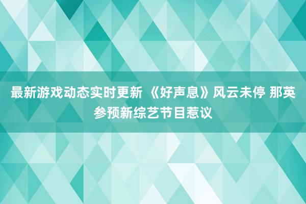 最新游戏动态实时更新 《好声息》风云未停 那英参预新综艺节目惹议