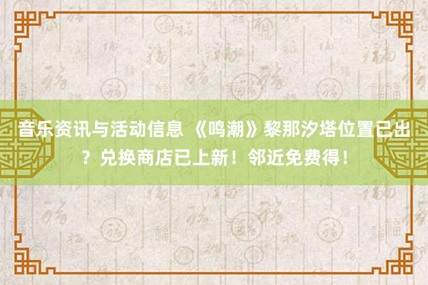 音乐资讯与活动信息 《鸣潮》黎那汐塔位置已出？兑换商店已上新！邻近免费得！