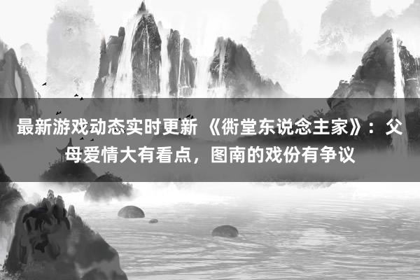 最新游戏动态实时更新 《衖堂东说念主家》：父母爱情大有看点，图南的戏份有争议