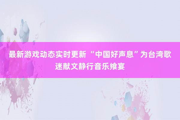 最新游戏动态实时更新 “中国好声息”为台湾歌迷献文静行音乐飨宴