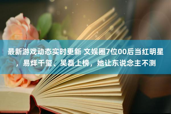 最新游戏动态实时更新 文娱圈7位00后当红明星，易烊千玺、吴磊上榜，她让东说念主不测