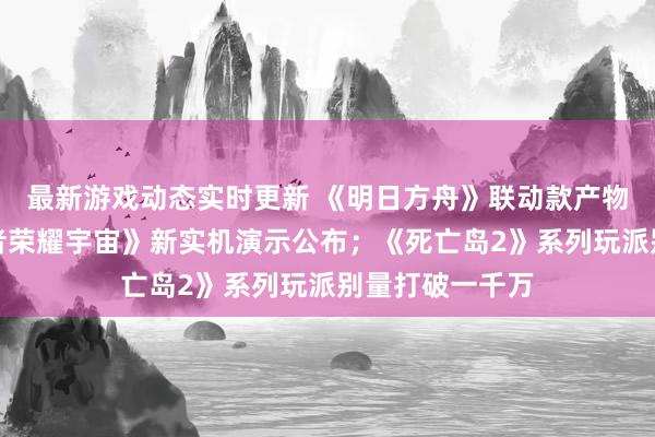 最新游戏动态实时更新 《明日方舟》联动款产物将推出；《王者荣耀宇宙》新实机演示公布；《死亡岛2》系列玩派别量打破一千万