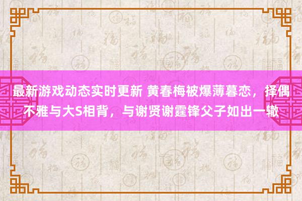 最新游戏动态实时更新 黄春梅被爆薄暮恋，择偶不雅与大S相背，与谢贤谢霆锋父子如出一辙