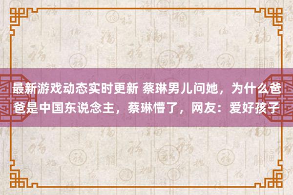 最新游戏动态实时更新 蔡琳男儿问她，为什么爸爸是中国东说念主，蔡琳懵了，网友：爱好孩子