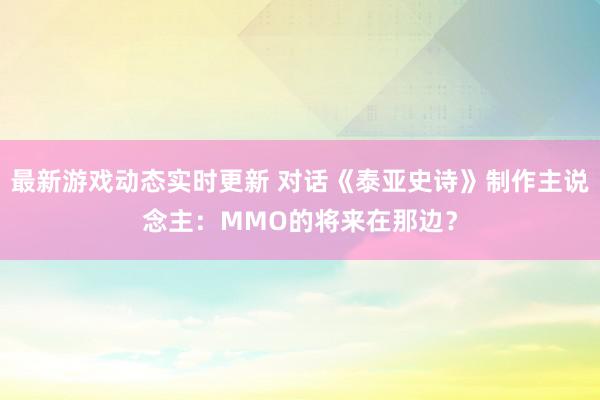 最新游戏动态实时更新 对话《泰亚史诗》制作主说念主：MMO的将来在那边？