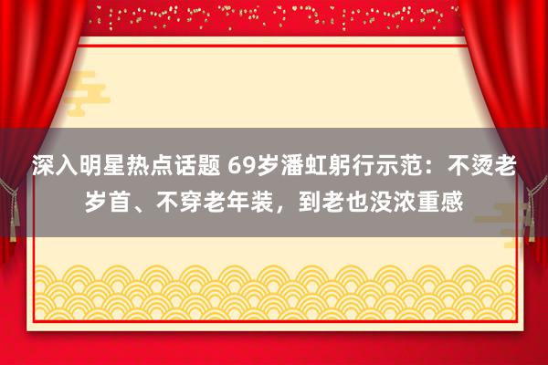 深入明星热点话题 69岁潘虹躬行示范：不烫老岁首、不穿老年装，到老也没浓重感