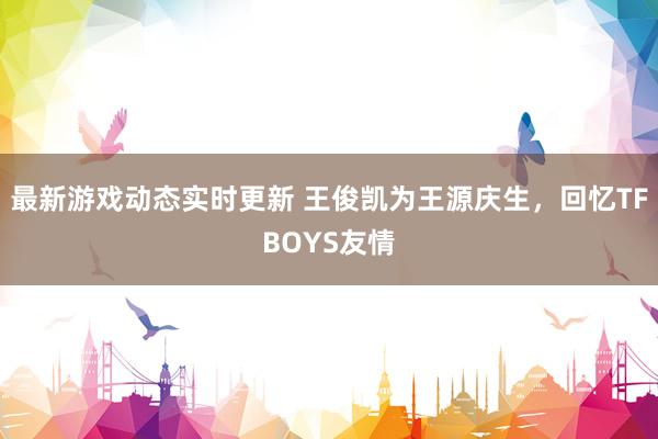 最新游戏动态实时更新 王俊凯为王源庆生，回忆TFBOYS友情