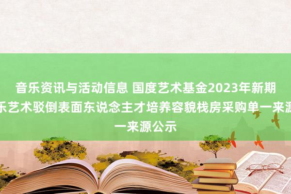 音乐资讯与活动信息 国度艺术基金2023年新期间音乐艺术驳倒表面东说念主才培养容貌栈房采购单一来源公示