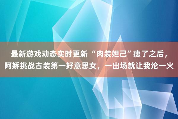 最新游戏动态实时更新 “肉装妲己”瘦了之后，阿娇挑战古装第一好意思女，一出场就让我沦一火