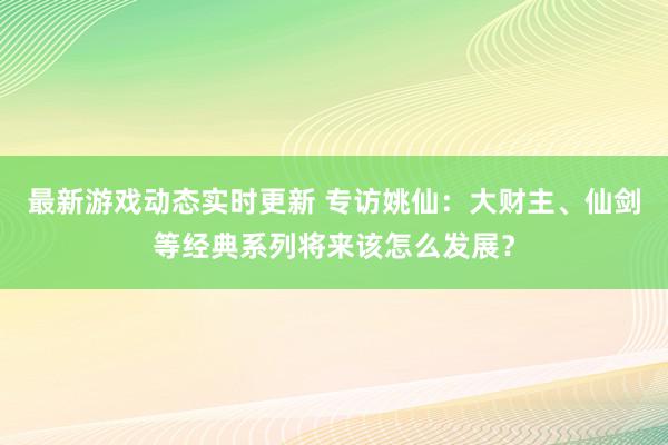 最新游戏动态实时更新 专访姚仙：大财主、仙剑等经典系列将来该怎么发展？