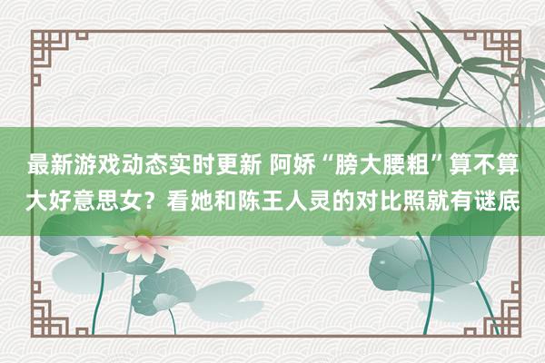 最新游戏动态实时更新 阿娇“膀大腰粗”算不算大好意思女？看她和陈王人灵的对比照就有谜底