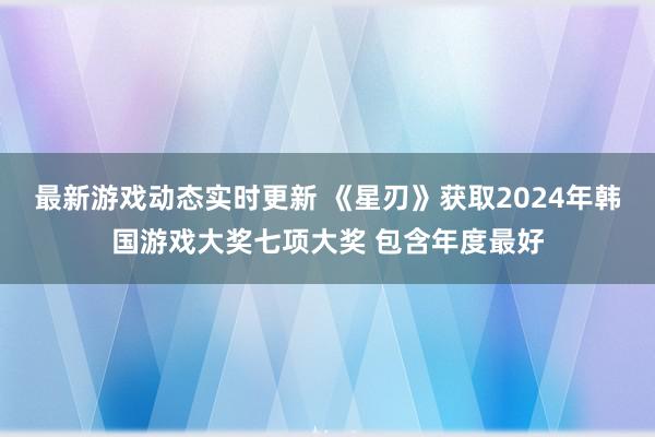 最新游戏动态实时更新 《星刃》获取2024年韩国游戏大奖七项大奖 包含年度最好