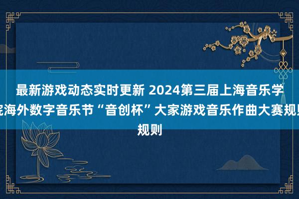 最新游戏动态实时更新 2024第三届上海音乐学院海外数字音乐节“音创杯”大家游戏音乐作曲大赛规则