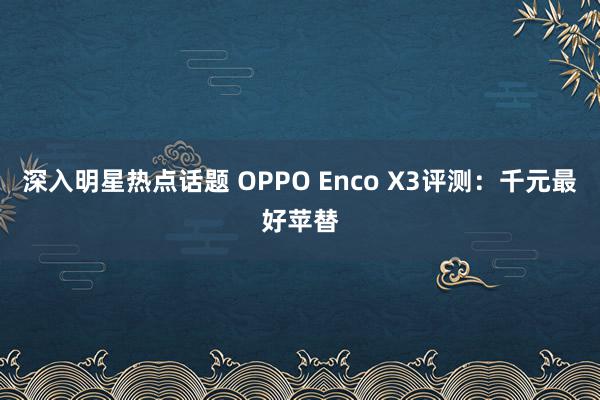 深入明星热点话题 OPPO Enco X3评测：千元最好苹替