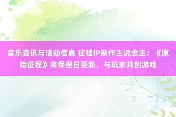 音乐资讯与活动信息 征程IP制作主说念主：《原始征程》将保捏日更新，与玩家共创游戏